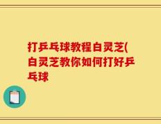 打乒乓球教程白灵芝(白灵芝教你如何打好乒乓球