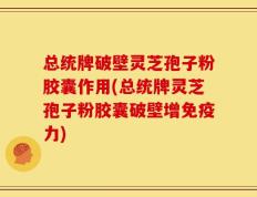 总统牌破壁灵芝孢子粉胶囊作用(总统牌灵芝孢子粉胶囊破壁增免疫力)