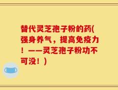 替代灵芝孢子粉的药(强身养气，提高免疫力！——灵芝孢子粉功不可没！)