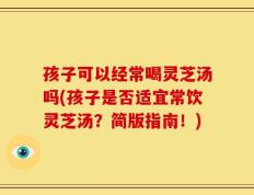 孩子可以经常喝灵芝汤吗(孩子是否适宜常饮灵芝汤？简版指南！)