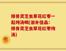 排骨灵芝虫草花红枣一起炖汤喝(滋补佳品：排骨灵芝虫草花红枣炖汤)