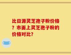 比日源灵芝孢子粉价格？市面上灵芝孢子粉的价格对比？