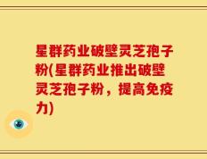 星群药业破壁灵芝孢子粉(星群药业推出破壁灵芝孢子粉，提高免疫力)