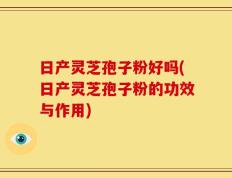 日产灵芝孢子粉好吗(日产灵芝孢子粉的功效与作用)