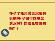 怀孕了能用灵芝水嘛有影响吗(孕妇可以喝灵芝水吗？对胎儿有影响吗？)
