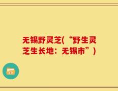 无锡野灵芝(“野生灵芝生长地：无锡市”)