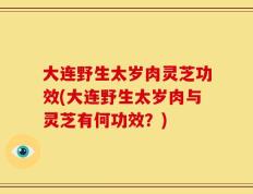 大连野生太岁肉灵芝功效(大连野生太岁肉与灵芝有何功效？)