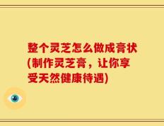 整个灵芝怎么做成膏状(制作灵芝膏，让你享受天然健康待遇)