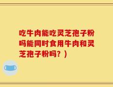 吃牛肉能吃灵芝孢子粉吗能同时食用牛肉和灵芝孢子粉吗？)