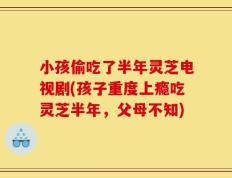 小孩偷吃了半年灵芝电视剧(孩子重度上瘾吃灵芝半年，父母不知)