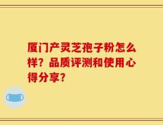 厦门产灵芝孢子粉怎么样？品质评测和使用心得分享？