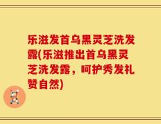 乐滋发首乌黑灵芝洗发露(乐滋推出首乌黑灵芝洗发露，呵护秀发礼赞自然)