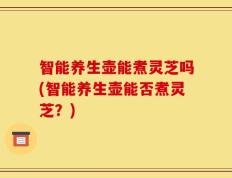 智能养生壶能煮灵芝吗(智能养生壶能否煮灵芝？)