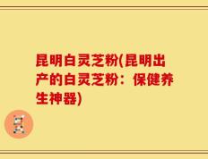昆明白灵芝粉(昆明出产的白灵芝粉：保健养生神器)