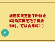 旅游买灵芝孢子粉能吃吗(购买灵芝孢子粉旅游时，可以食用吗？)