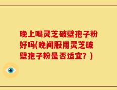 晚上喝灵芝破壁孢子粉好吗(晚间服用灵芝破壁孢子粉是否适宜？)