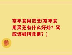 常年食用灵芝(常年食用灵芝有什么好处？又应该如何食用？)