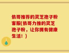 依哥推荐的灵芝孢子粉客服(依哥力推的灵芝孢子粉，让你拥有健康生活！)