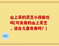 山上采的灵芝小孩能吃吗(可食用的山上灵芝，适合儿童食用吗？)