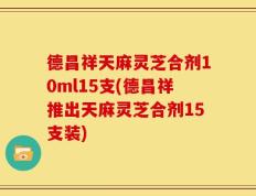 德昌祥天麻灵芝合剂10ml15支(德昌祥推出天麻灵芝合剂15支装)