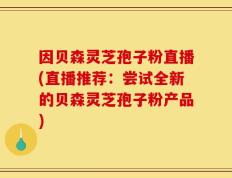因贝森灵芝孢子粉直播(直播推荐：尝试全新的贝森灵芝孢子粉产品)