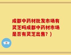成都中药材批发市场有灵芝吗成都中药材市场是否有灵芝出售？)