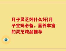 月子灵芝炖什么好(月子宝妈必备，营养丰富的灵芝炖品推荐
