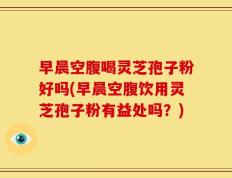 早晨空腹喝灵芝孢子粉好吗(早晨空腹饮用灵芝孢子粉有益处吗？)