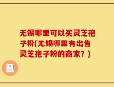 无锡哪里可以买灵芝孢子粉(无锡哪里有出售灵芝孢子粉的商家？)