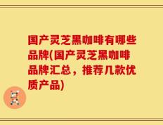 国产灵芝黑咖啡有哪些品牌(国产灵芝黑咖啡品牌汇总，推荐几款优质产品)
