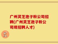 广州灵芝孢子粉公司招聘(广州灵芝孢子粉公司现招聘人才)