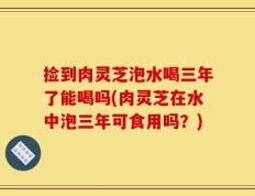 捡到肉灵芝泡水喝三年了能喝吗(肉灵芝在水中泡三年可食用吗？)