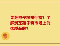 灵芝孢子粉排行榜？了解灵芝孢子粉市场上的优质品牌？