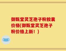 御甄堂灵芝孢子粉胶囊价格(御甄堂灵芝孢子粉价格上新！)