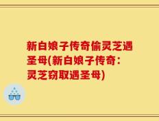 新白娘子传奇偷灵芝遇圣母(新白娘子传奇：灵芝窃取遇圣母)