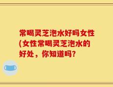 常喝灵芝泡水好吗女性(女性常喝灵芝泡水的好处，你知道吗？