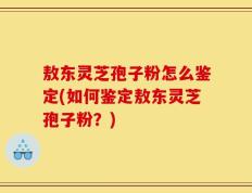 敖东灵芝孢子粉怎么鉴定(如何鉴定敖东灵芝孢子粉？)