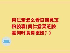 同仁堂怎么看日期灵芝粉胶囊(同仁堂灵芝胶囊何时食用更佳？)
