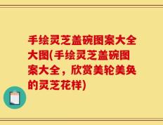 手绘灵芝盖碗图案大全大图(手绘灵芝盖碗图案大全，欣赏美轮美奂的灵芝花样)