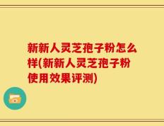 新新人灵芝孢子粉怎么样(新新人灵芝孢子粉使用效果评测)