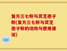 复方三七粉与灵芝孢子粉(复方三七粉与灵芝孢子粉的功效与使用建议)