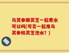 乌灵参跟灵芝一起煮水可以吗(可否一起用乌灵参和灵芝泡水？)