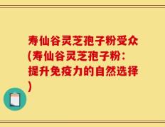 寿仙谷灵芝孢子粉受众(寿仙谷灵芝孢子粉：提升免疫力的自然选择)