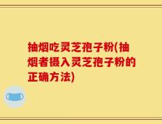 抽烟吃灵芝孢子粉(抽烟者摄入灵芝孢子粉的正确方法)