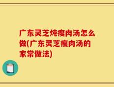 广东灵芝炖瘦肉汤怎么做(广东灵芝瘦肉汤的家常做法)