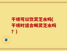 干咳可以饮灵芝水吗(干咳时适合喝灵芝水吗？)