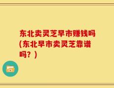 东北卖灵芝早市赚钱吗(东北早市卖灵芝靠谱吗？)