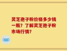 灵芝孢子粉价格多少钱一瓶？了解灵芝孢子粉市场行情？