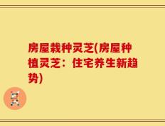 房屋栽种灵芝(房屋种植灵芝：住宅养生新趋势)