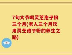 7旬大爷喝灵芝孢子粉三个月(老人三个月饮用灵芝孢子粉的养生之路)